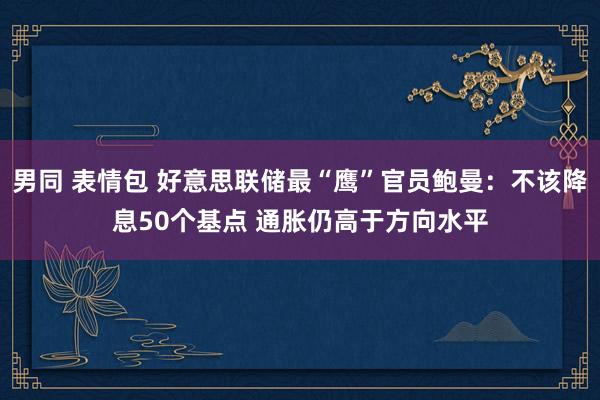 男同 表情包 好意思联储最“鹰”官员鲍曼：不该降息50个基点 通胀仍高于方向水平