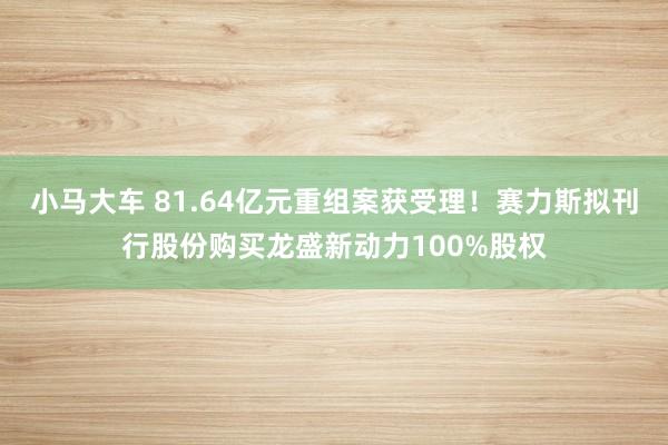 小马大车 81.64亿元重组案获受理！赛力斯拟刊行股份购买龙盛新动力100%股权
