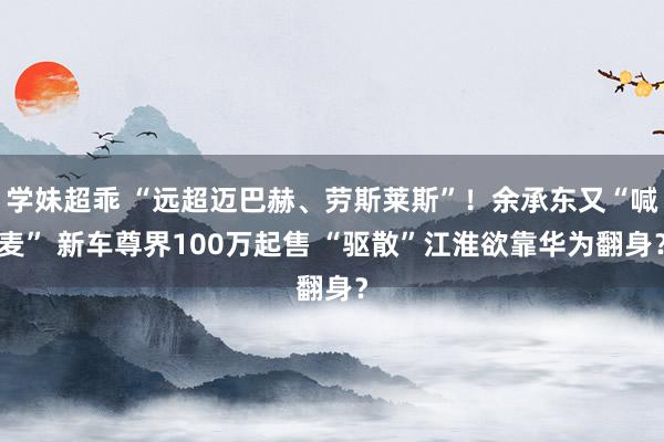 学妹超乖 “远超迈巴赫、劳斯莱斯”！余承东又“喊麦” 新车尊界100万起售 “驱散”江淮欲靠华为翻身？