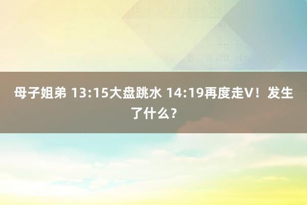 母子姐弟 13:15大盘跳水 14:19再度走V！发生了什么？