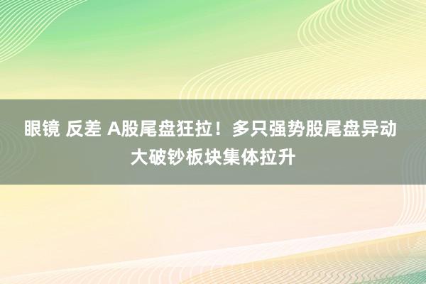 眼镜 反差 A股尾盘狂拉！多只强势股尾盘异动 大破钞板块集体拉升