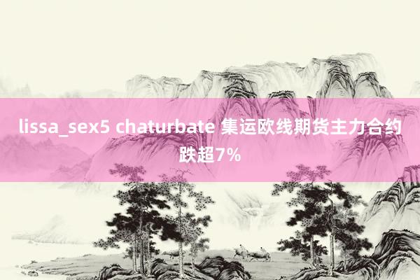 lissa_sex5 chaturbate 集运欧线期货主力合约跌超7%
