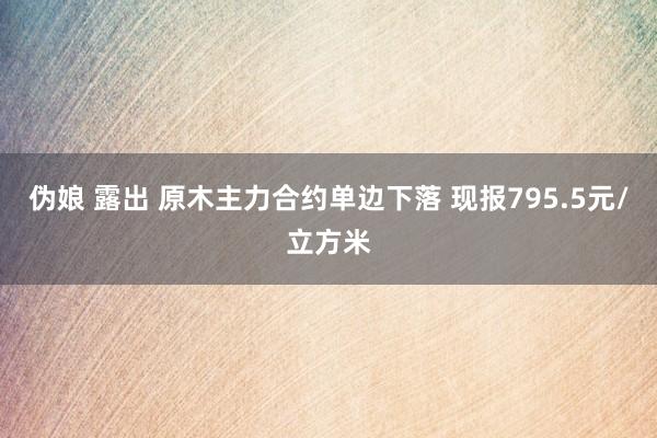 伪娘 露出 原木主力合约单边下落 现报795.5元/立方米
