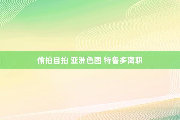 偷拍自拍 亚洲色图 特鲁多离职