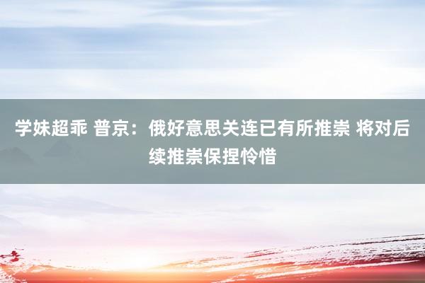 学妹超乖 普京：俄好意思关连已有所推崇 将对后续推崇保捏怜惜