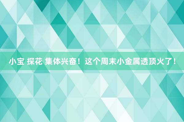 小宝 探花 集体兴奋！这个周末小金属透顶火了！