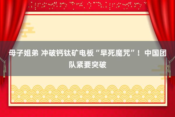 母子姐弟 冲破钙钛矿电板“早死魔咒”！中国团队紧要突破