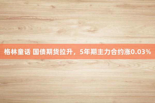 格林童话 国债期货拉升，5年期主力合约涨0.03%