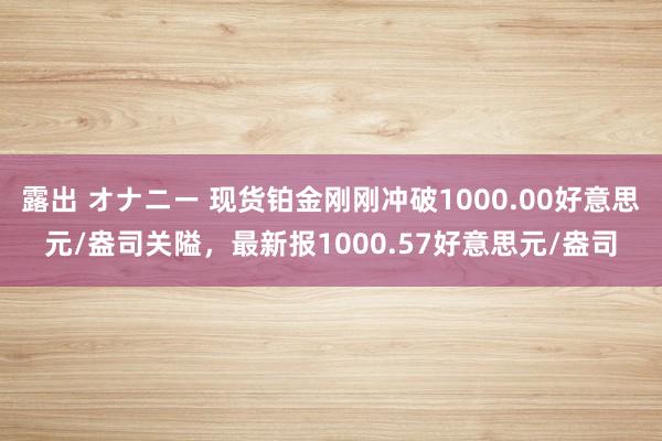 露出 オナニー 现货铂金刚刚冲破1000.00好意思元/盎司关隘，最新报1000.57好意思元/盎司
