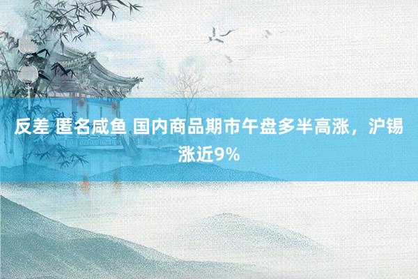 反差 匿名咸鱼 国内商品期市午盘多半高涨，沪锡涨近9%